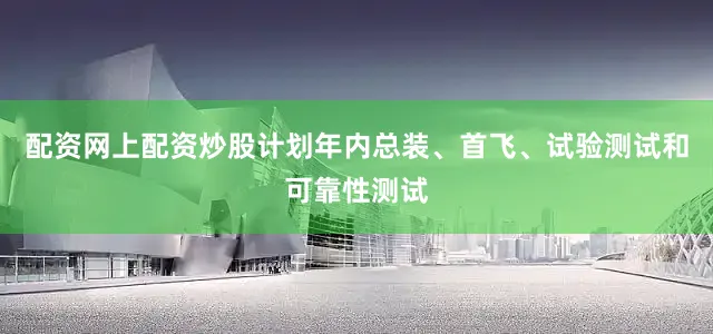 配资网上配资炒股计划年内总装、首飞、试验测试和可靠性测试