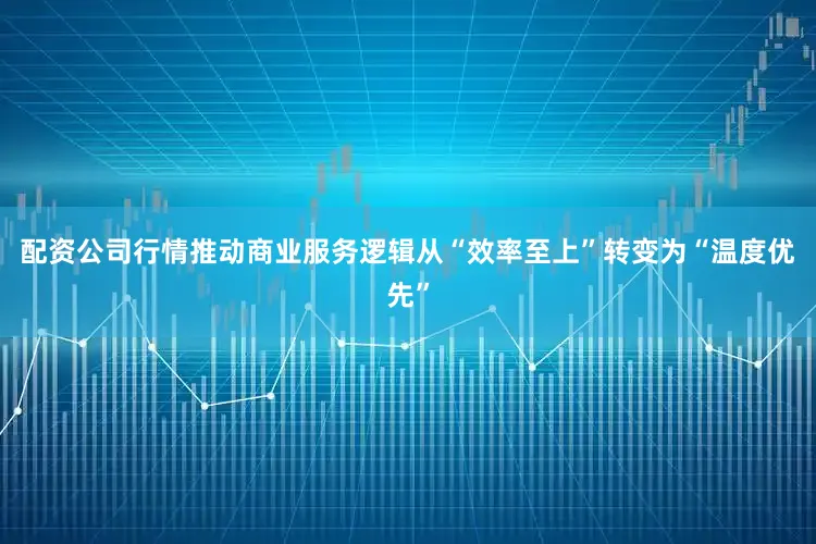 配资公司行情推动商业服务逻辑从“效率至上”转变为“温度优先”