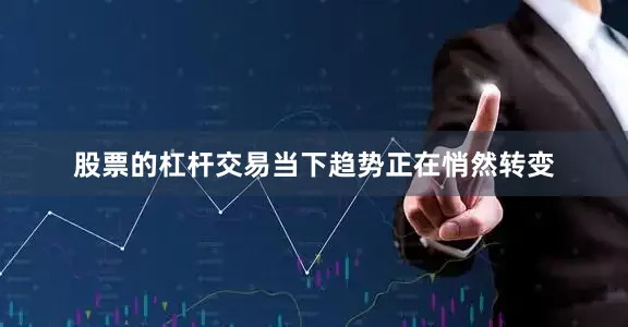 股票的杠杆交易当下趋势正在悄然转变