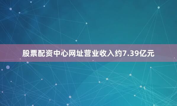 股票配资中心网址营业收入约7.39亿元