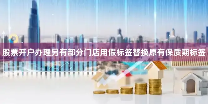 股票开户办理另有部分门店用假标签替换原有保质期标签