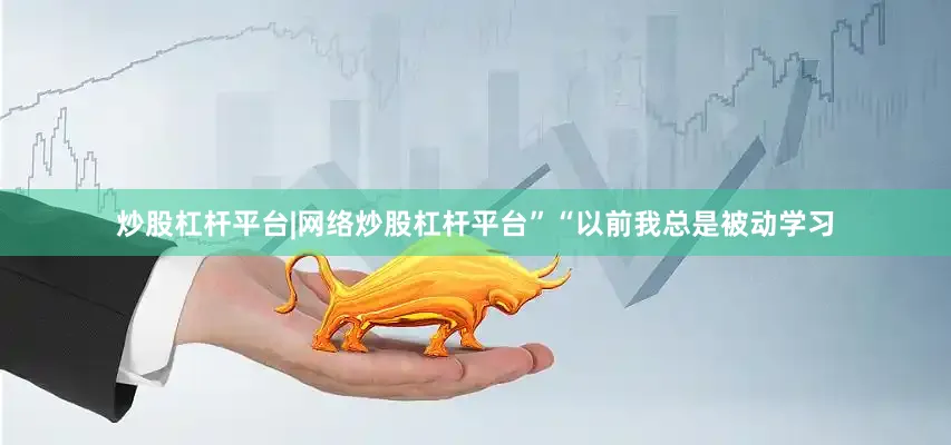 炒股杠杆平台|网络炒股杠杆平台”“以前我总是被动学习