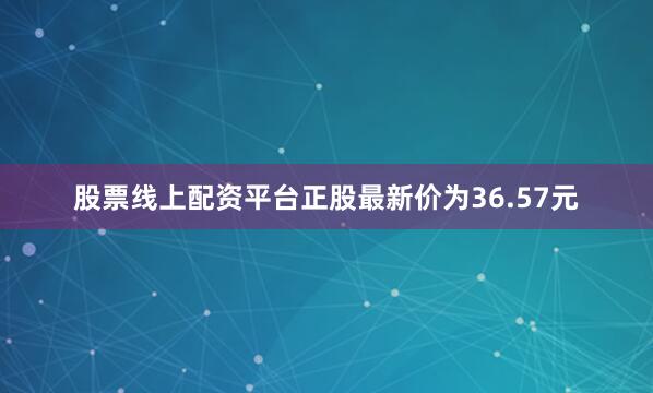 股票线上配资平台正股最新价为36.57元