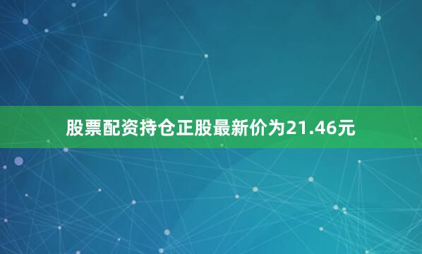 股票配资持仓正股最新价为21.46元